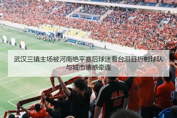 武汉三镇主场被河南绝平赛后球迷看台泪目折射球队与城市情感牵连